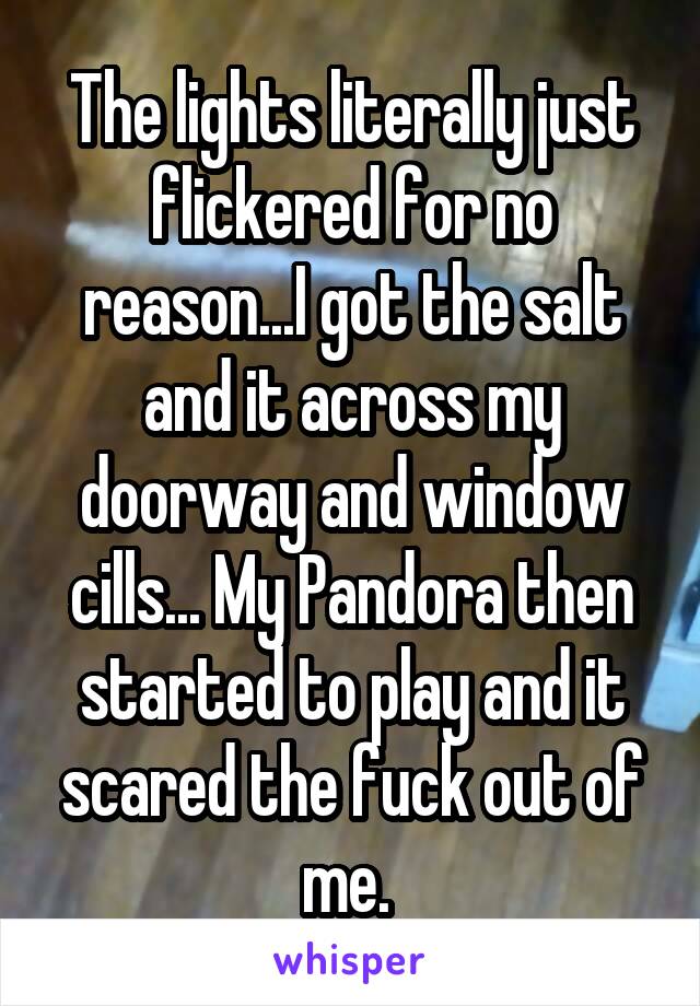 The lights literally just flickered for no reason...I got the salt and it across my doorway and window cills... My Pandora then started to play and it scared the fuck out of me. 