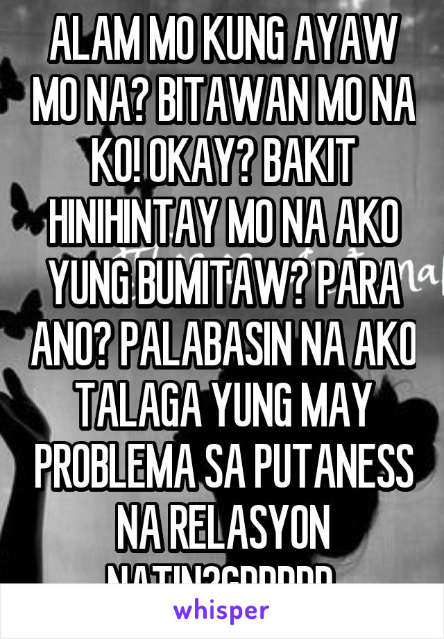 ALAM MO KUNG AYAW MO NA? BITAWAN MO NA KO! OKAY? BAKIT HINIHINTAY MO NA AKO YUNG BUMITAW? PARA ANO? PALABASIN NA AKO TALAGA YUNG MAY PROBLEMA SA PUTANESS NA RELASYON NATIN?GRRRRR.