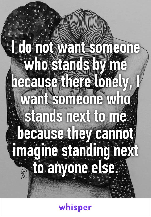 I do not want someone who stands by me because there lonely, I want someone who stands next to me because they cannot imagine standing next to anyone else.