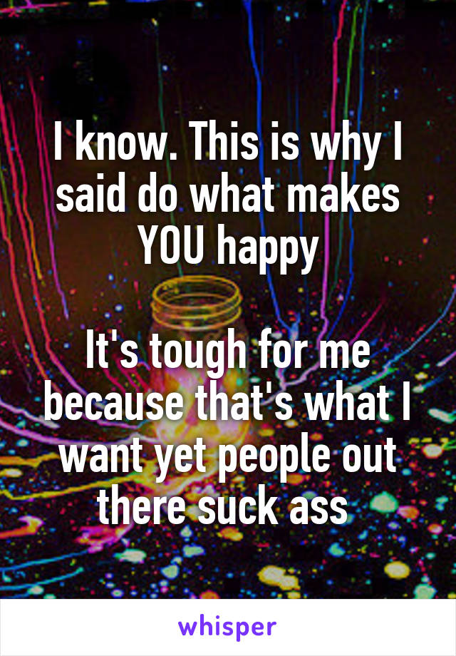 I know. This is why I said do what makes YOU happy

It's tough for me because that's what I want yet people out there suck ass 