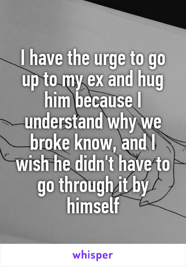 I have the urge to go up to my ex and hug him because I understand why we broke know, and I wish he didn't have to go through it by himself