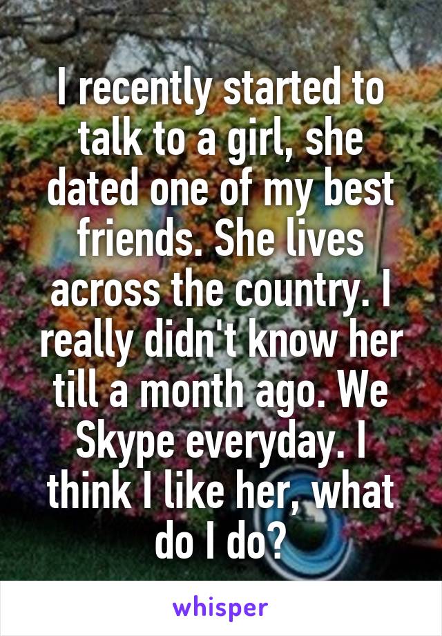 I recently started to talk to a girl, she dated one of my best friends. She lives across the country. I really didn't know her till a month ago. We Skype everyday. I think I like her, what do I do?