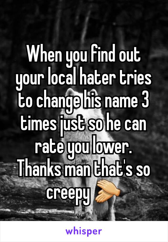 When you find out your local hater tries to change his name 3 times just so he can rate you lower.
Thanks man that's so creepy 👏