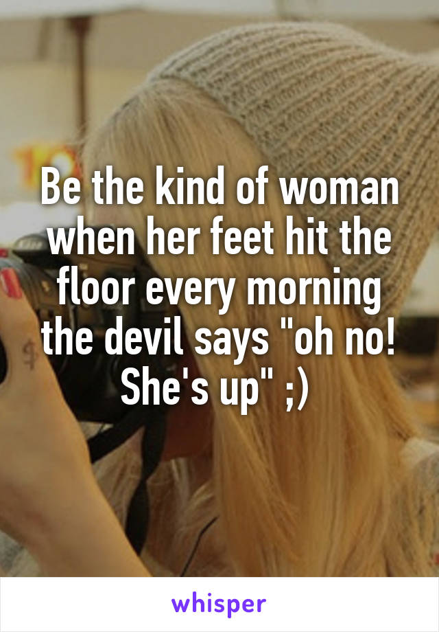 Be the kind of woman when her feet hit the floor every morning the devil says "oh no! She's up" ;) 
