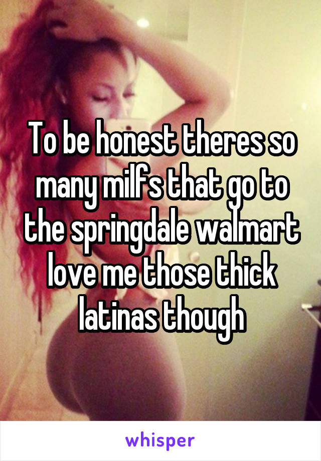 To be honest theres so many milfs that go to the springdale walmart love me those thick latinas though