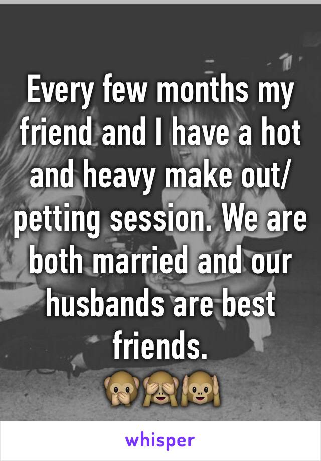 Every few months my friend and I have a hot and heavy make out/petting session. We are both married and our husbands are best friends.
🙊🙈🙉 