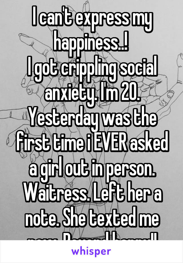 I can't express my happiness..! 
I got crippling social anxiety. I'm 20. Yesterday was the first time i EVER asked a girl out in person. Waitress. Left her a note. She texted me now. Beyond happy!!