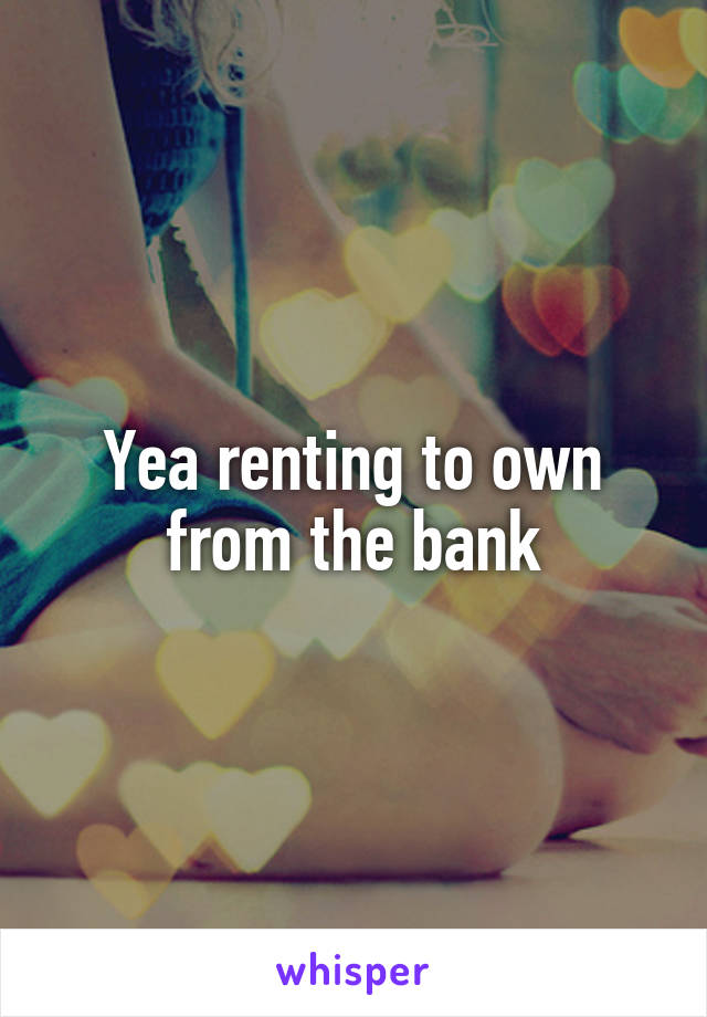 Yea renting to own from the bank