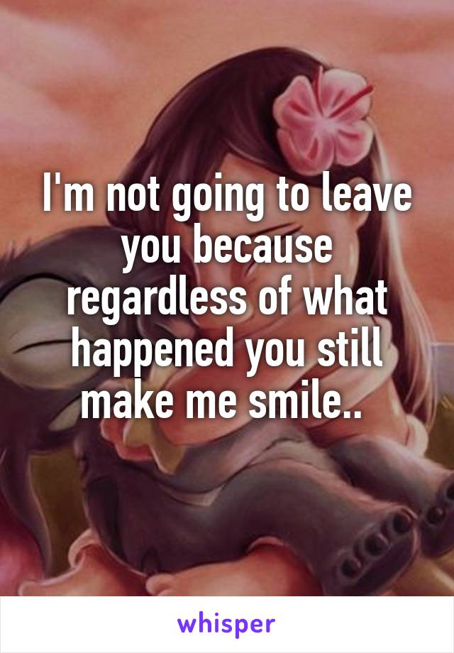 I'm not going to leave you because regardless of what happened you still make me smile.. 
