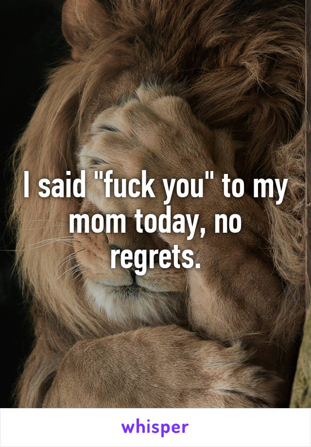 I said "fuck you" to my mom today, no regrets.