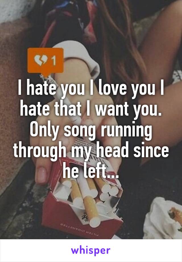 I hate you I love you I hate that I want you. Only song running through my head since he left...