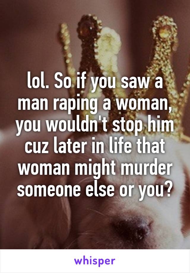 lol. So if you saw a man raping a woman, you wouldn't stop him cuz later in life that woman might murder someone else or you?