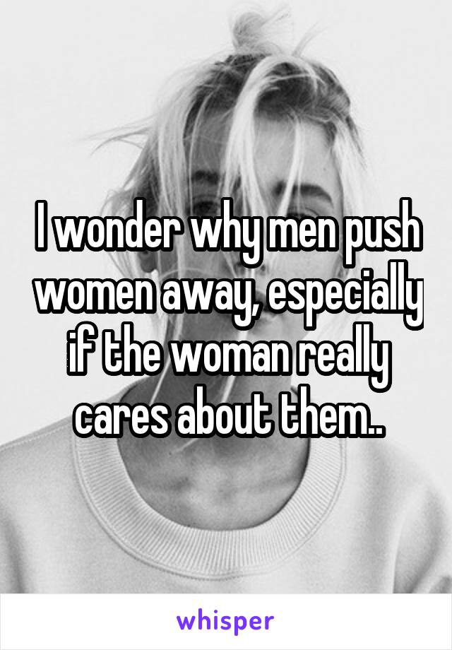 I wonder why men push women away, especially if the woman really cares about them..