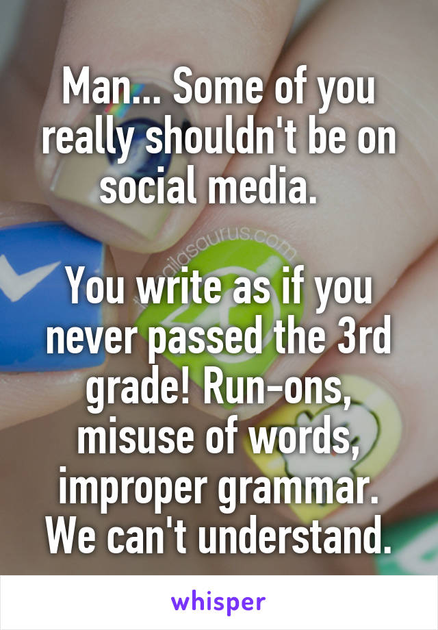 Man... Some of you really shouldn't be on social media.  

You write as if you never passed the 3rd grade! Run-ons, misuse of words, improper grammar. We can't understand.