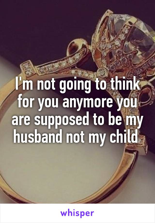 I'm not going to think for you anymore you are supposed to be my husband not my child 