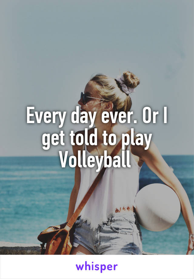 Every day ever. Or I get told to play Volleyball 