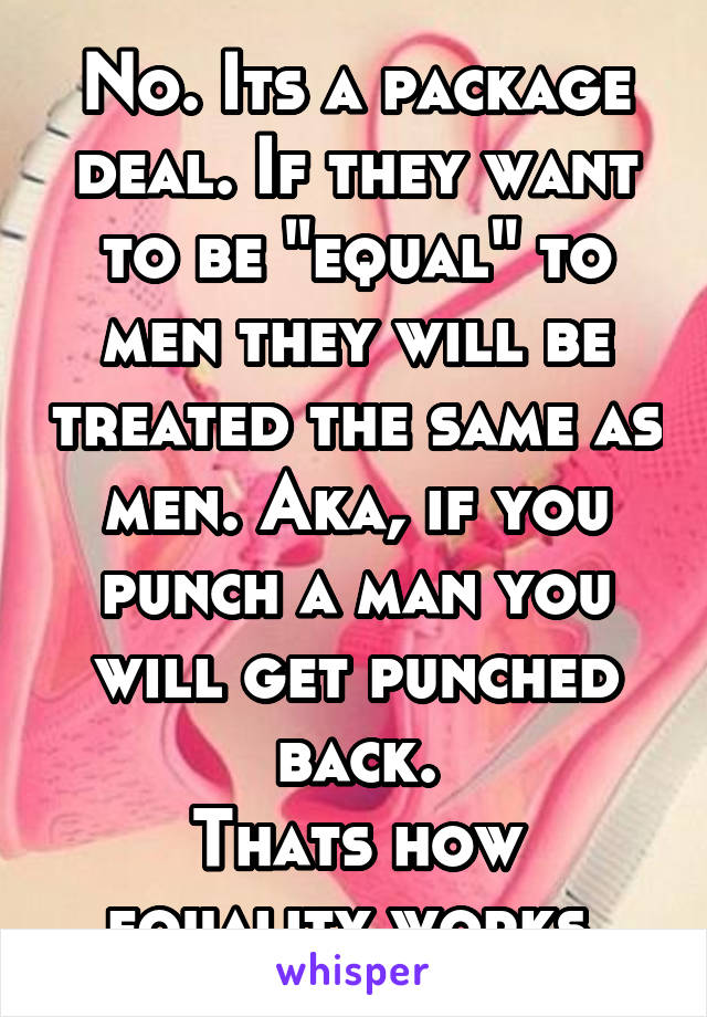 No. Its a package deal. If they want to be "equal" to men they will be treated the same as men. Aka, if you punch a man you will get punched back.
Thats how equality works.