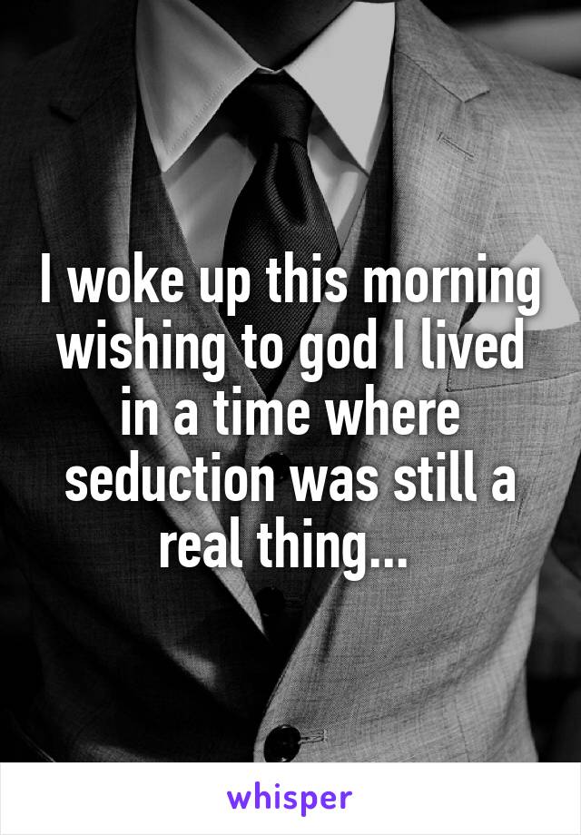 I woke up this morning wishing to god I lived in a time where seduction was still a real thing... 