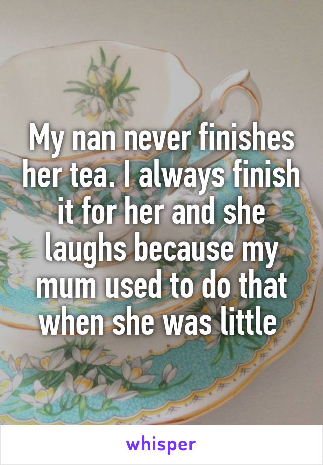 My nan never finishes her tea. I always finish it for her and she laughs because my mum used to do that when she was little 