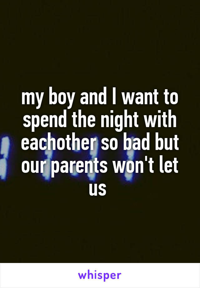 my boy and I want to spend the night with eachother so bad but our parents won't let us 