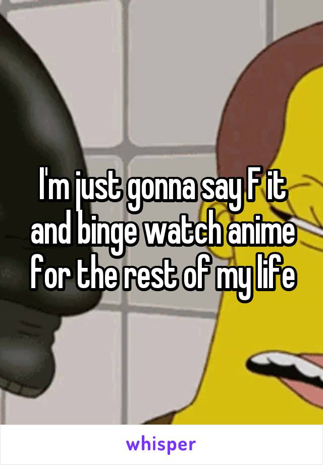 I'm just gonna say F it and binge watch anime for the rest of my life