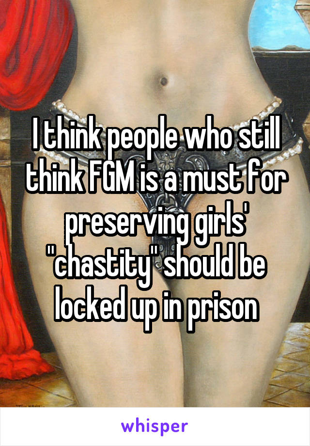 I think people who still think FGM is a must for preserving girls' "chastity" should be locked up in prison