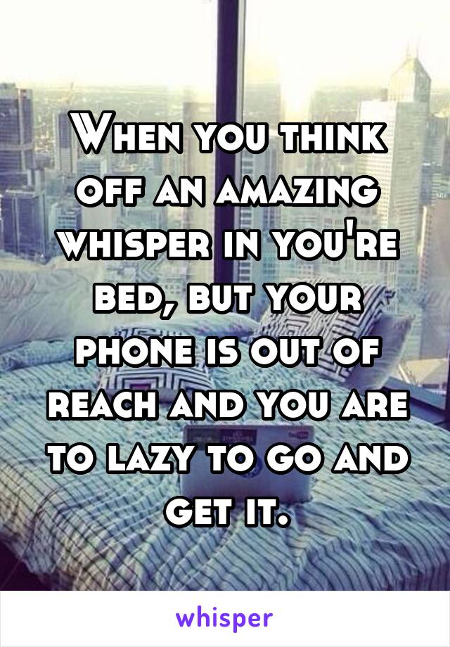 When you think off an amazing whisper in you're bed, but your phone is out of reach and you are to lazy to go and get it.