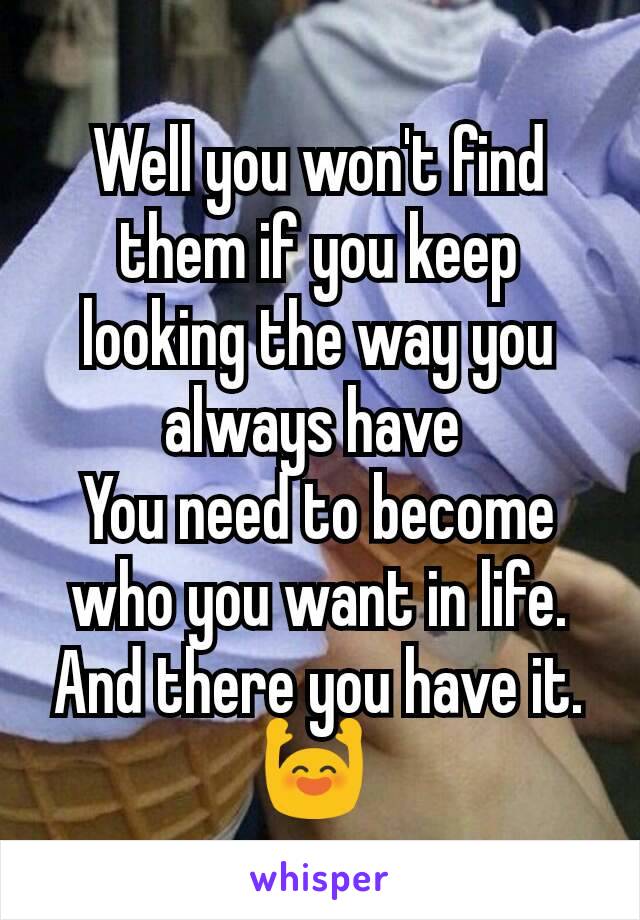 Well you won't find them if you keep looking the way you always have 
You need to become who you want in life.
And there you have it.🙌 