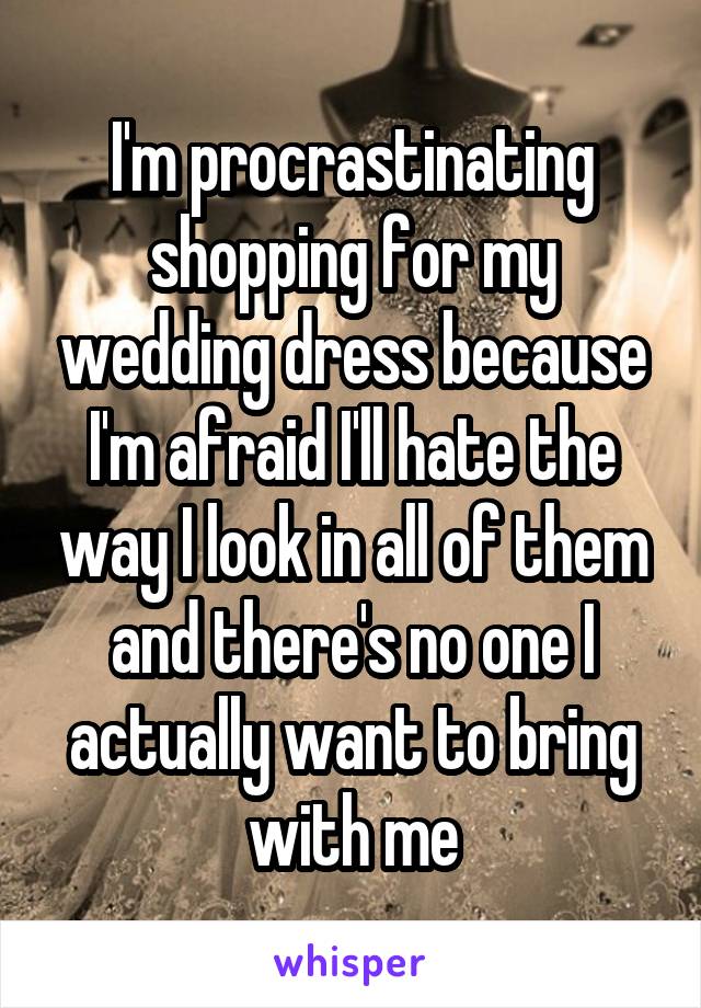 I'm procrastinating shopping for my wedding dress because I'm afraid I'll hate the way I look in all of them and there's no one I actually want to bring with me