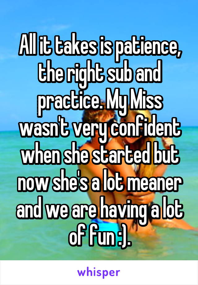 All it takes is patience, the right sub and practice. My Miss wasn't very confident when she started but now she's a lot meaner and we are having a lot of fun :).