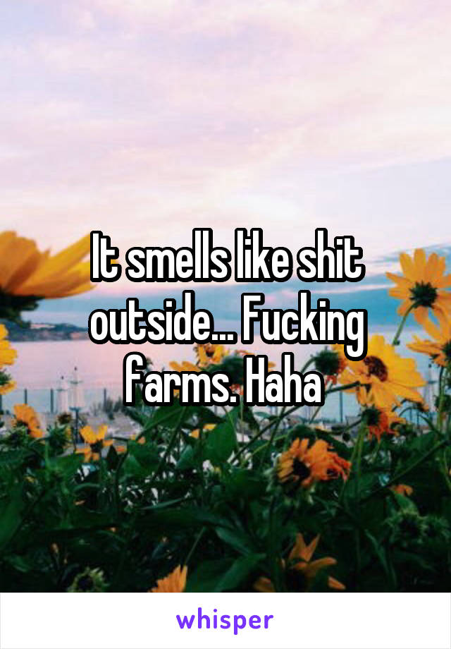 It smells like shit outside... Fucking farms. Haha 