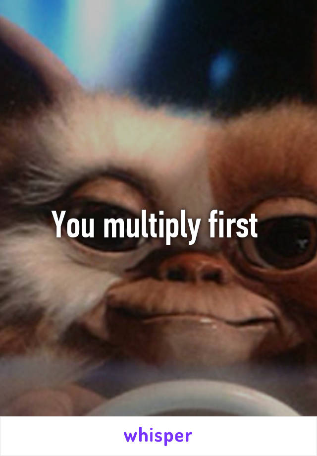 You multiply first 