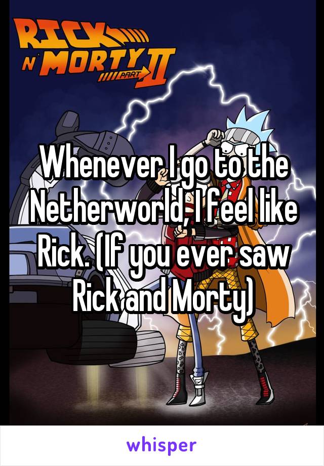 Whenever I go to the Netherworld, I feel like Rick. (If you ever saw Rick and Morty)