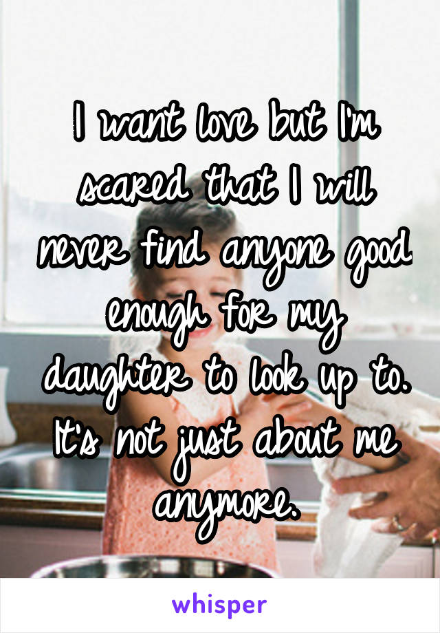 I want love but I'm scared that I will never find anyone good enough for my daughter to look up to. It's not just about me anymore.