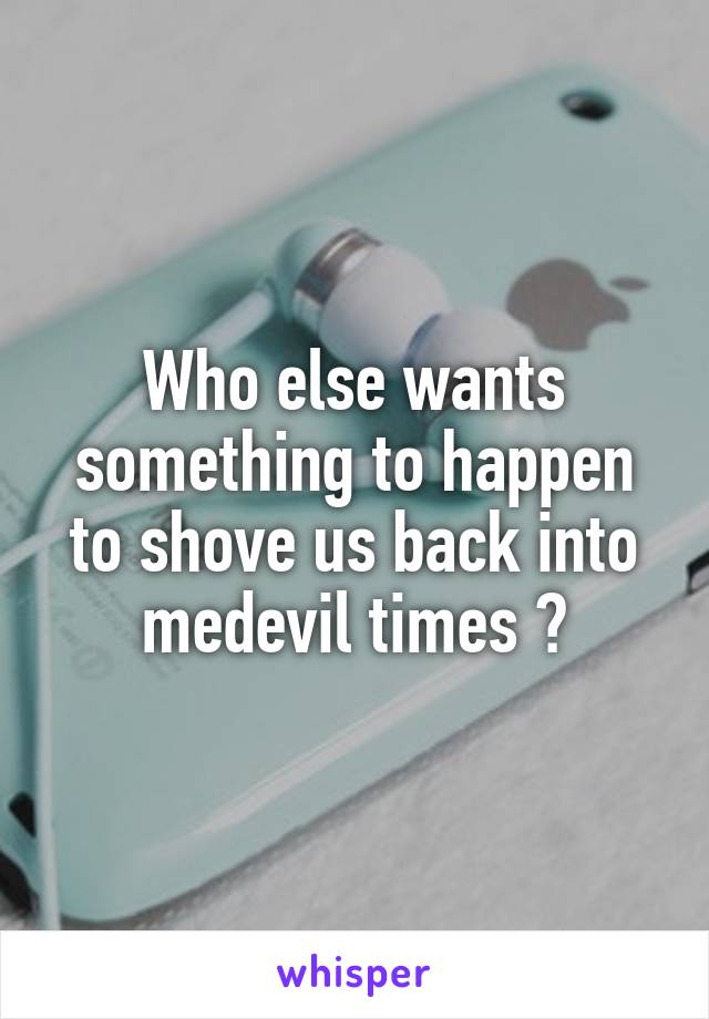 Who else wants something to happen to shove us back into medevil times ?