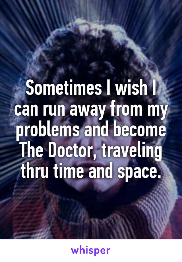 Sometimes I wish I can run away from my problems and become The Doctor, traveling thru time and space.