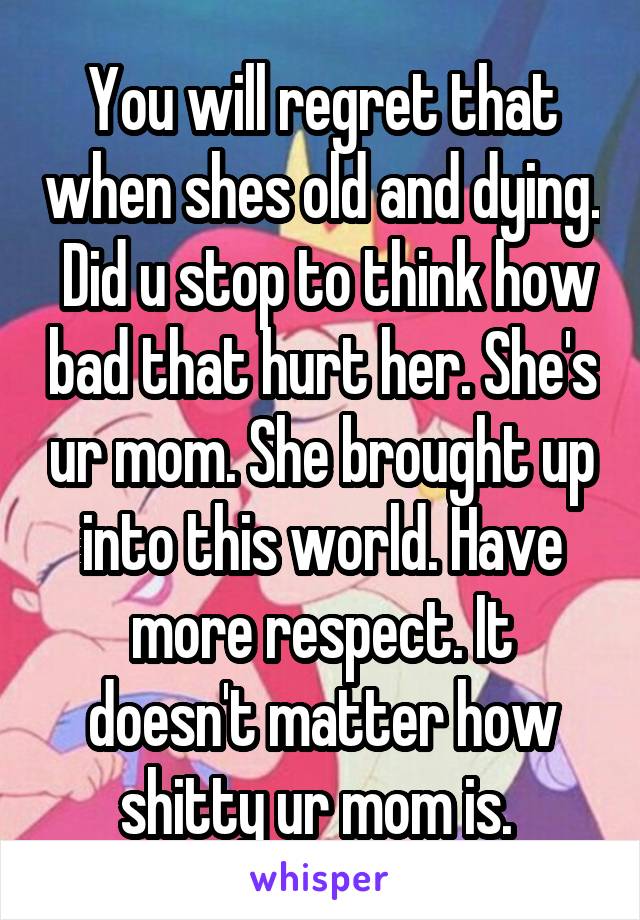 You will regret that when shes old and dying.  Did u stop to think how bad that hurt her. She's ur mom. She brought up into this world. Have more respect. It doesn't matter how shitty ur mom is. 