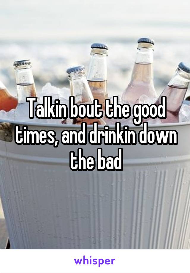 Talkin bout the good times, and drinkin down the bad