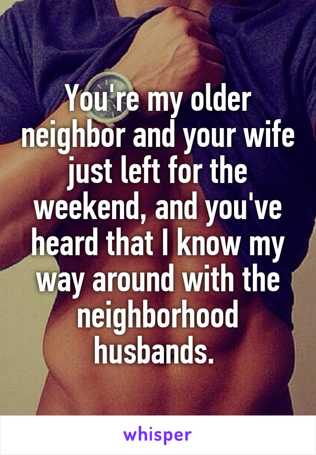 You're my older neighbor and your wife just left for the weekend, and you've heard that I know my way around with the neighborhood husbands. 