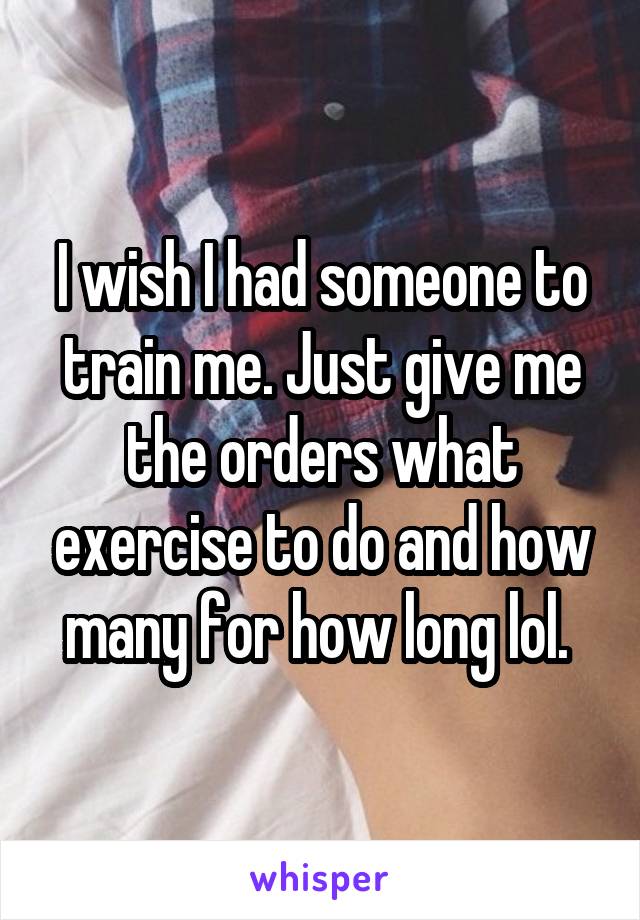 I wish I had someone to train me. Just give me the orders what exercise to do and how many for how long lol. 