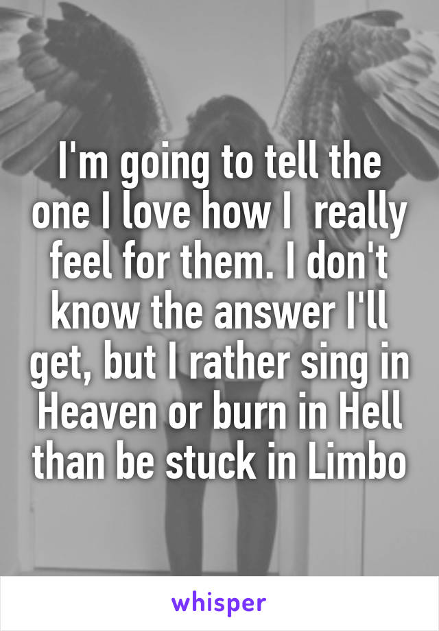 I'm going to tell the one I love how I  really feel for them. I don't know the answer I'll get, but I rather sing in Heaven or burn in Hell than be stuck in Limbo