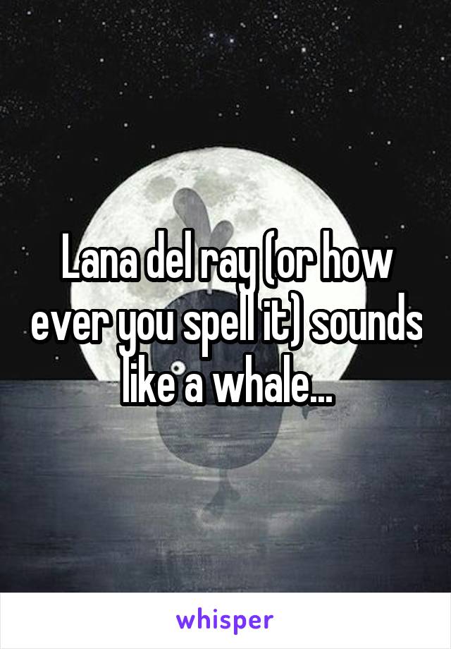 Lana del ray (or how ever you spell it) sounds like a whale...