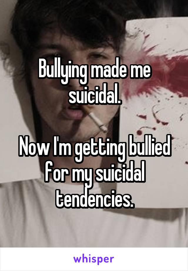 Bullying made me suicidal.

Now I'm getting bullied for my suicidal tendencies.