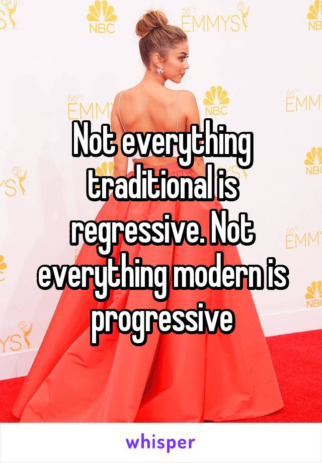 Not everything traditional is regressive. Not everything modern is progressive