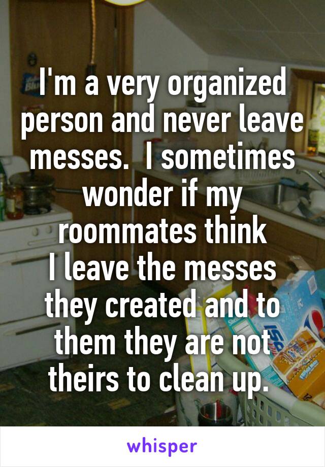 I'm a very organized person and never leave messes.  I sometimes wonder if my roommates think
I leave the messes they created and to them they are not theirs to clean up. 