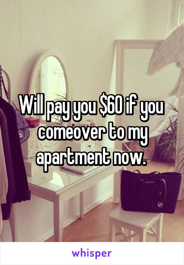 Will pay you $60 if you  comeover to my apartment now. 