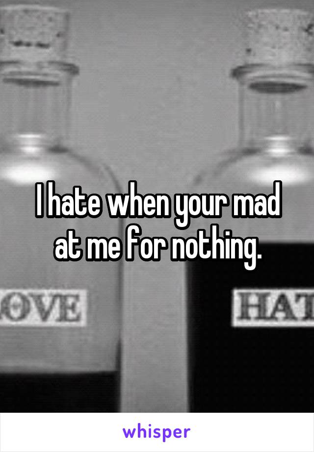 I hate when your mad at me for nothing.