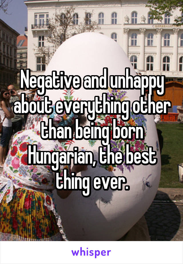 Negative and unhappy about everything other than being born Hungarian, the best thing ever.