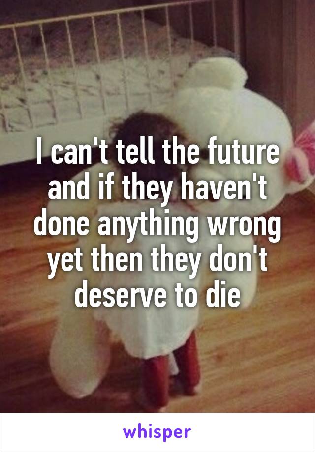 I can't tell the future and if they haven't done anything wrong yet then they don't deserve to die