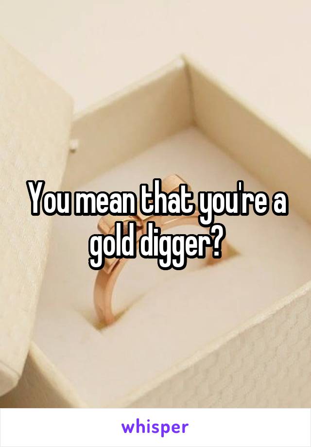 You mean that you're a gold digger?